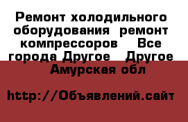 Ремонт холодильного оборудования, ремонт компрессоров. - Все города Другое » Другое   . Амурская обл.